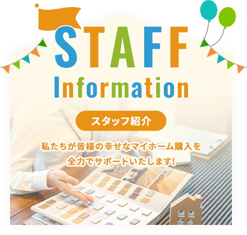 STAFF Information スタッフ紹介 私たちが皆様の幸せなマイホーム購入を全力でサポートいたします!